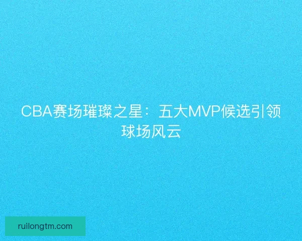 CBA赛场璀璨之星：五大MVP候选引领球场风云
