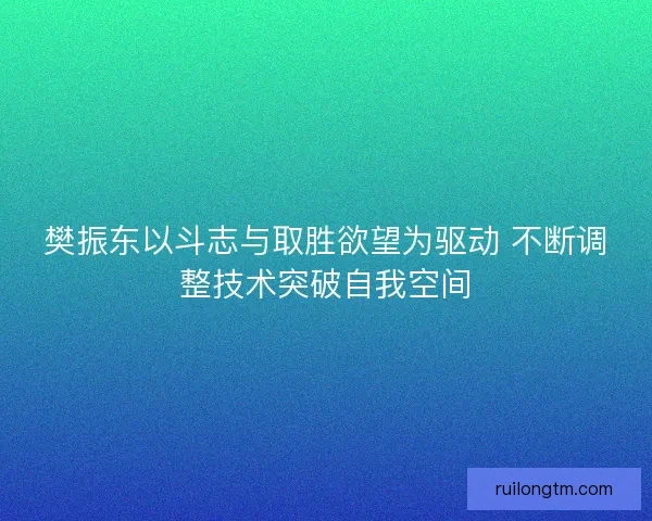 樊振东以斗志与取胜欲望为驱动 不断调整技术突破自我空间