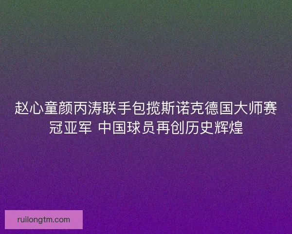 赵心童颜丙涛联手包揽斯诺克德国大师赛冠亚军 中国球员再创历史辉煌