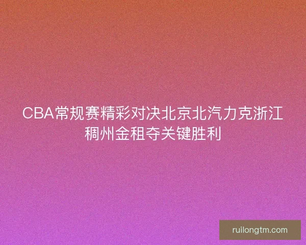 CBA常规赛精彩对决北京北汽力克浙江稠州金租夺关键胜利