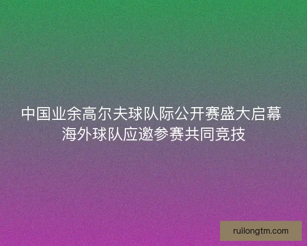 中国业余高尔夫球队际公开赛盛大启幕 海外球队应邀参赛共同竞技