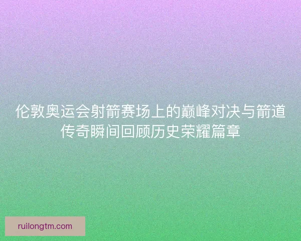 伦敦奥运会射箭赛场上的巅峰对决与箭道传奇瞬间回顾历史荣耀篇章