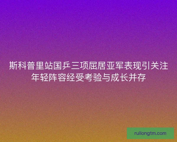 斯科普里站国乒三项屈居亚军表现引关注年轻阵容经受考验与成长并存
