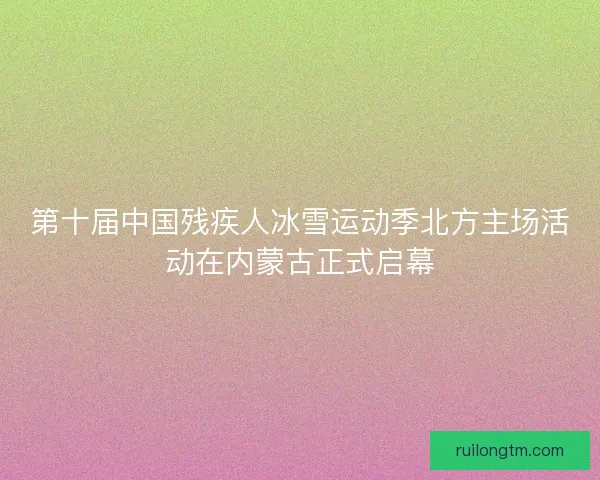 第十届中国残疾人冰雪运动季北方主场活动在内蒙古正式启幕