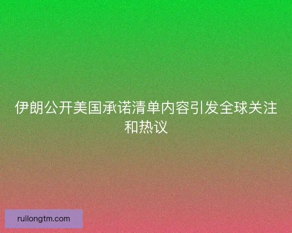 伊朗公开美国承诺清单内容引发全球关注和热议